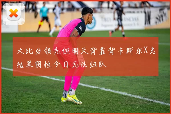 大比分领先但明天背靠背卡斯尔X光结果阴性今日无法归队
