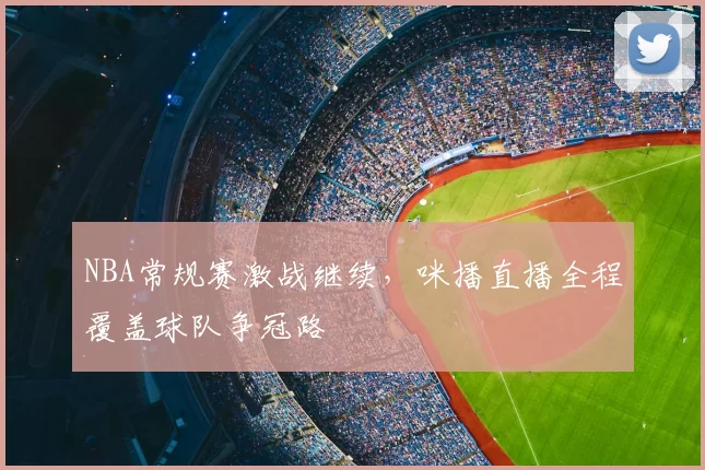 NBA常规赛激战继续，咪播直播全程覆盖球队争冠路