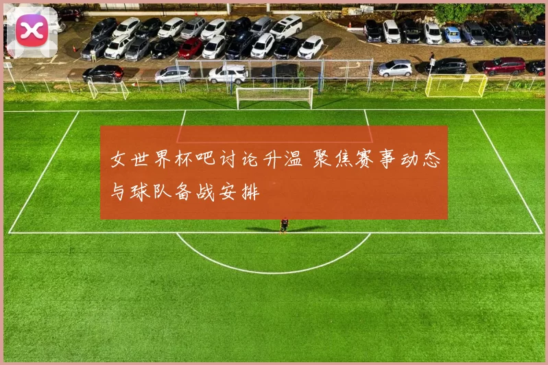 女世界杯吧讨论升温 聚焦赛事动态与球队备战安排
