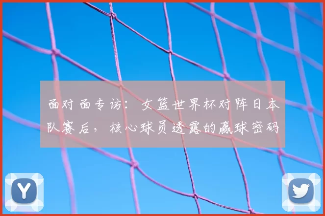 面对面专访:女篮世界杯对阵日本队赛后,核心球员透露的赢球密码
