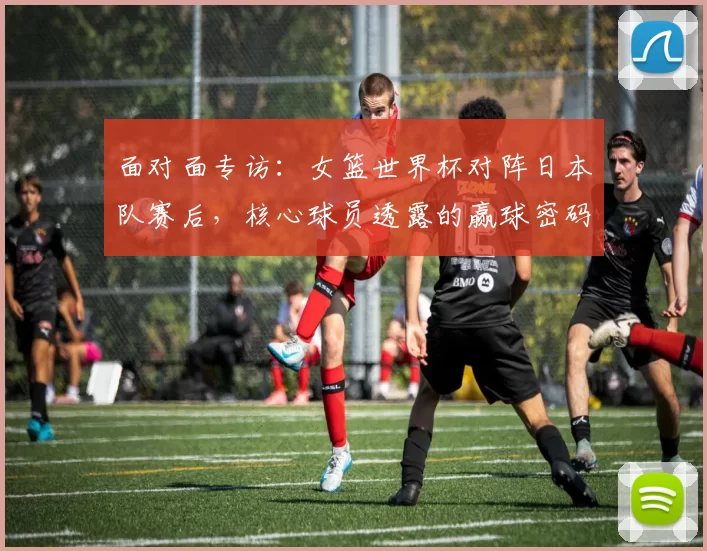 面对面专访:女篮世界杯对阵日本队赛后,核心球员透露的赢球密码