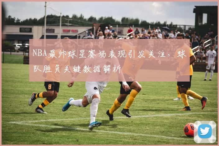 NBA最帅球星赛场表现引发关注,球队胜负关键数据解析