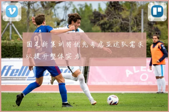 国足新集训将优先考虑亚运队需求以提升整体实力