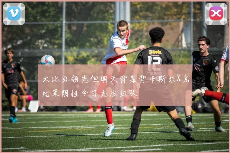 大比分领先但明天背靠背卡斯尔X光结果阴性今日无法归队