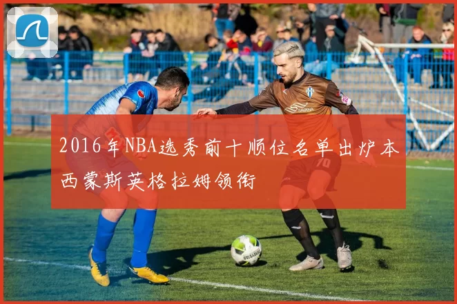 2016年NBA选秀前十顺位名单出炉本西蒙斯英格拉姆领衔