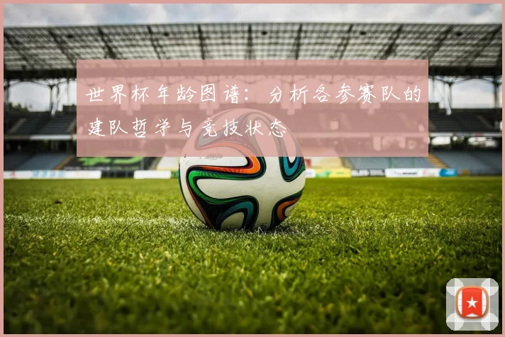 世界杯年龄图谱:分析各参赛队的建队哲学与竞技状态