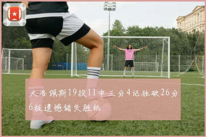 大洛佩斯19投11中三分4记独砍26分6板遗憾错失胜机