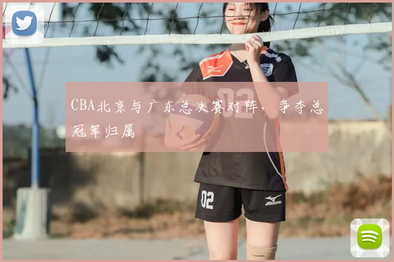 CBA北京与广东总决赛对阵，争夺总冠军归属