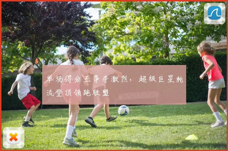 单场得分王争夺激烈,超级巨星轮流登顶领跑联盟