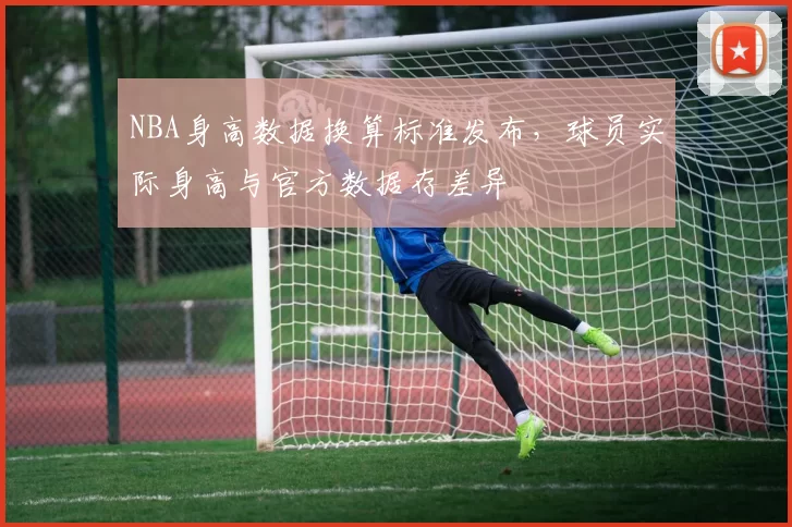 NBA身高数据换算标准发布,球员实际身高与官方数据存差异