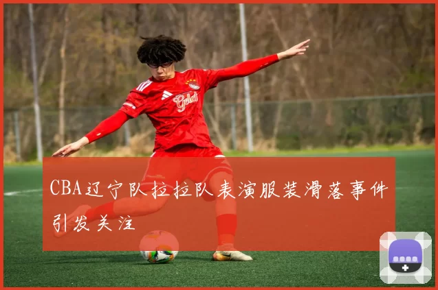 CBA辽宁队拉拉队表演服装滑落事件引发关注