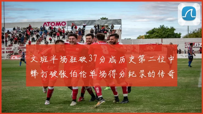 文班半场狂砍37分成历史第二位中锋打破张伯伦单场得分纪录的传奇时刻