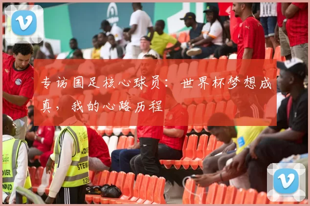 专访国足核心球员:世界杯梦想成真,我的心路历程