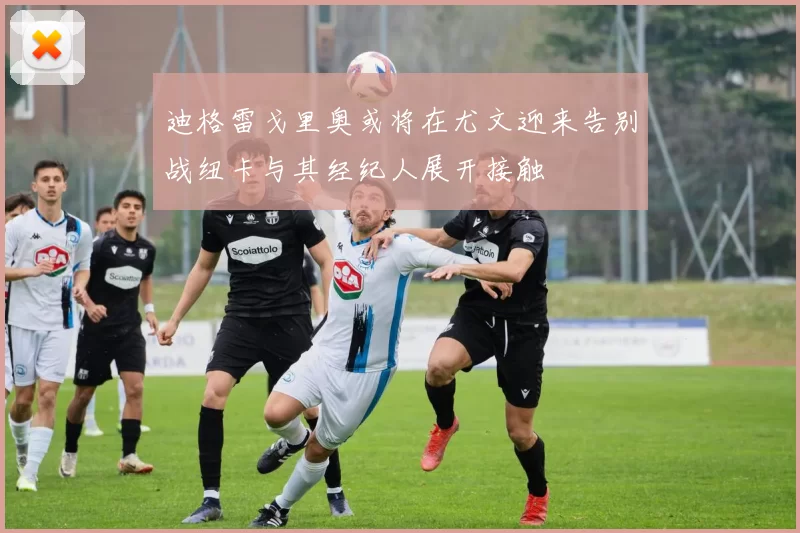 迪格雷戈里奥或将在尤文迎来告别战纽卡与其经纪人展开接触