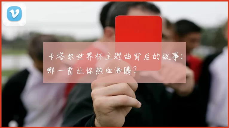 卡塔尔世界杯主题曲背后的故事：哪一首让你热血沸腾？