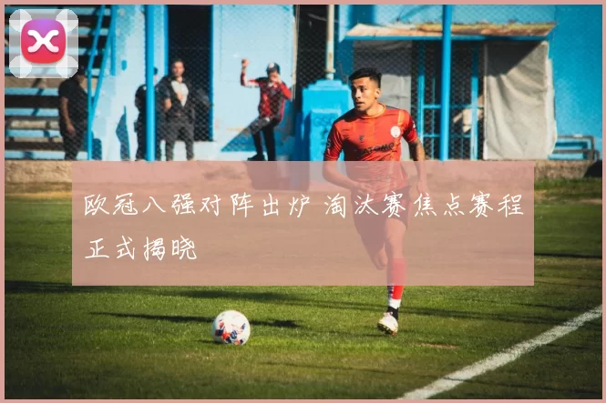 欧冠八强对阵出炉 淘汰赛焦点赛程正式揭晓