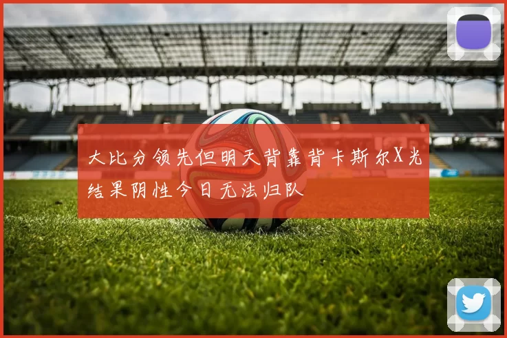 大比分领先但明天背靠背卡斯尔X光结果阴性今日无法归队