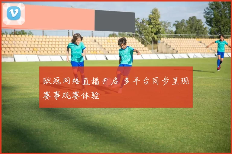 欧冠网络直播开启 多平台同步呈现赛事观赛体验