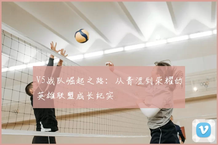V5战队崛起之路:从青涩到荣耀的英雄联盟成长纪实