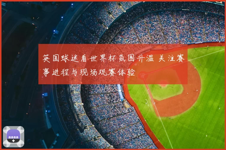 英国球迷看世界杯氛围升温 关注赛事进程与现场观赛体验