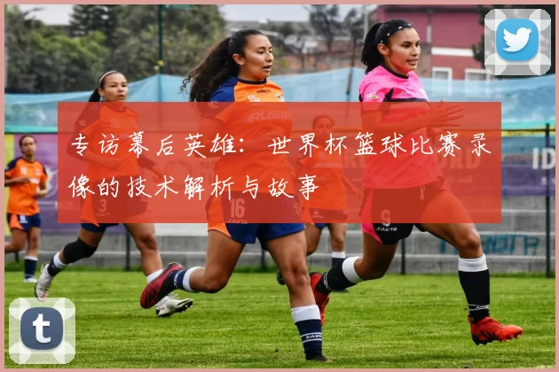 专访幕后英雄：世界杯篮球比赛录像的技术解析与故事