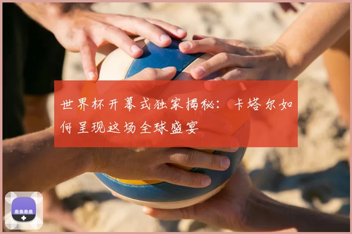 世界杯开幕式独家揭秘:卡塔尔如何呈现这场全球盛宴