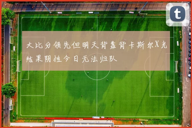大比分领先但明天背靠背卡斯尔X光结果阴性今日无法归队