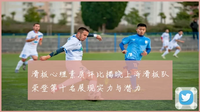 滑板心理素质评比揭晓上海滑板队荣登第十名展现实力与潜力