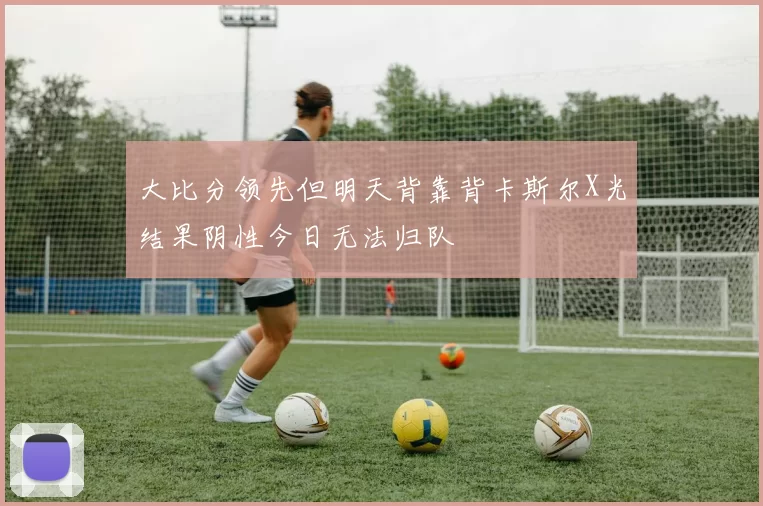 大比分领先但明天背靠背卡斯尔X光结果阴性今日无法归队