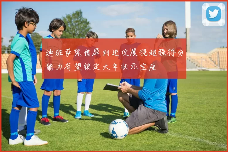 迪班萨凭借犀利进攻展现超强得分能力有望锁定大年状元宝座