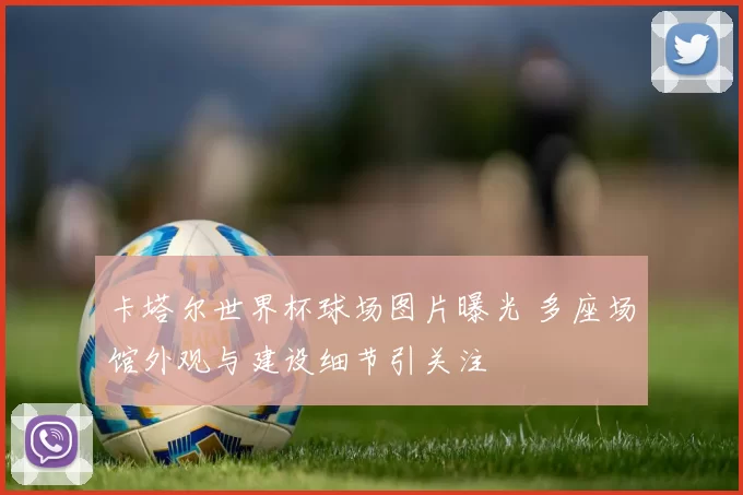 卡塔尔世界杯球场图片曝光 多座场馆外观与建设细节引关注