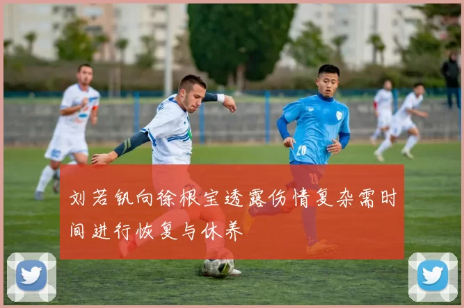 刘若钒向徐根宝透露伤情复杂需时间进行恢复与休养
