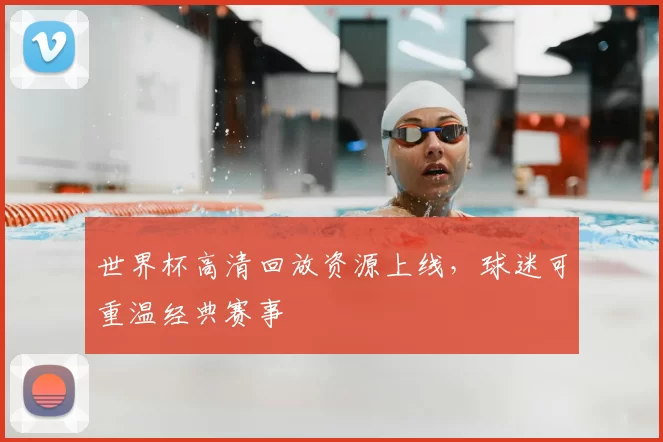 世界杯高清回放资源上线,球迷可重温经典赛事