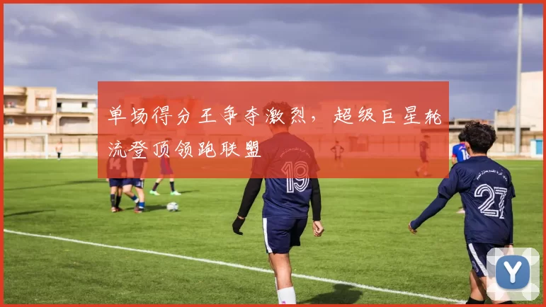 单场得分王争夺激烈,超级巨星轮流登顶领跑联盟