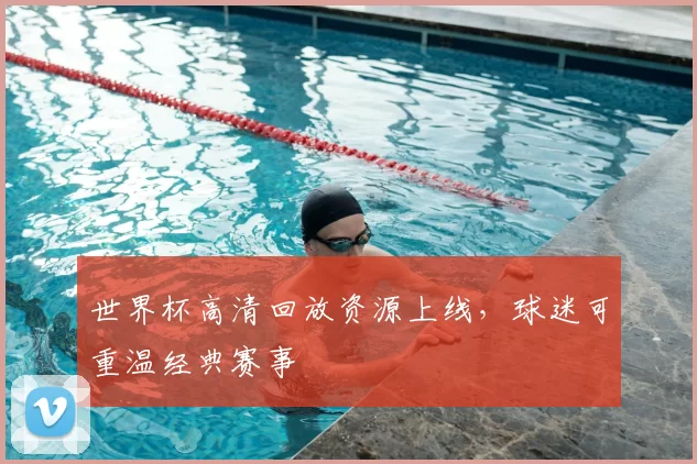世界杯高清回放资源上线，球迷可重温经典赛事